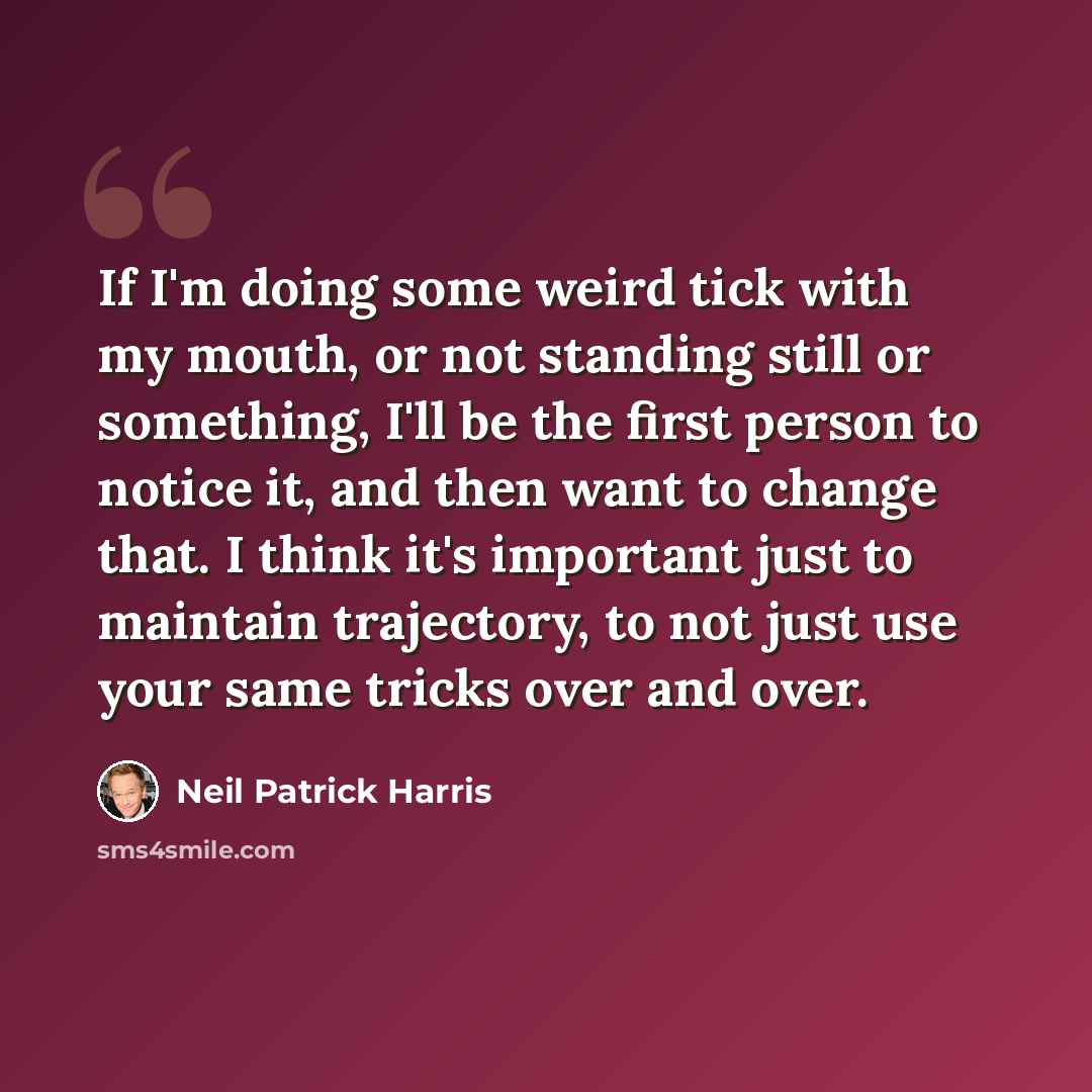 “If I'm doing some weird tick with my mouth, or not standing still or something, I'll be the first person to notice it, and then want to change that. I think it's important just to maintain trajectory, to not just use your same tricks over and over.” quote by Neil Patrick Harris