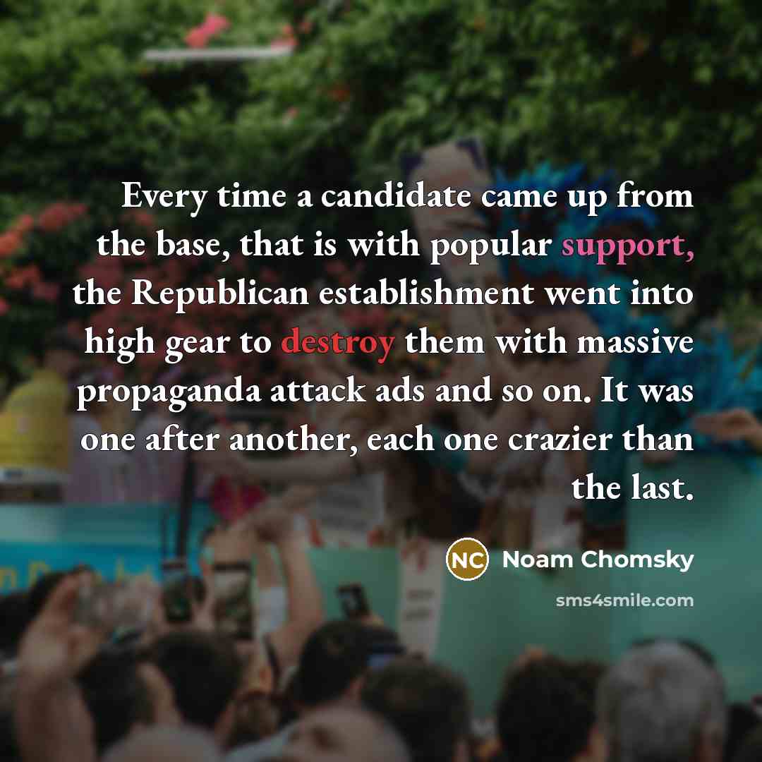 “Every time a candidate came up from the base, that is with popular support, the Republican establishment went into high gear to destroy them with massive propaganda attack ads and so on. It was one after another, each one crazier than the last.” quote by Noam Chomsky