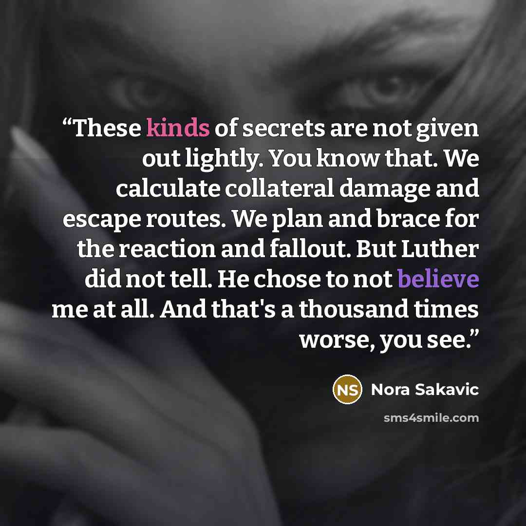 “These kinds of secrets are not given out lightly. You know that. We calculate collateral damage and escape routes. We plan and brace for the reaction and fallout. But Luther did not tell. He chose to not believe me at all. And that's a thousand times worse, you see.” quote by Nora Sakavic