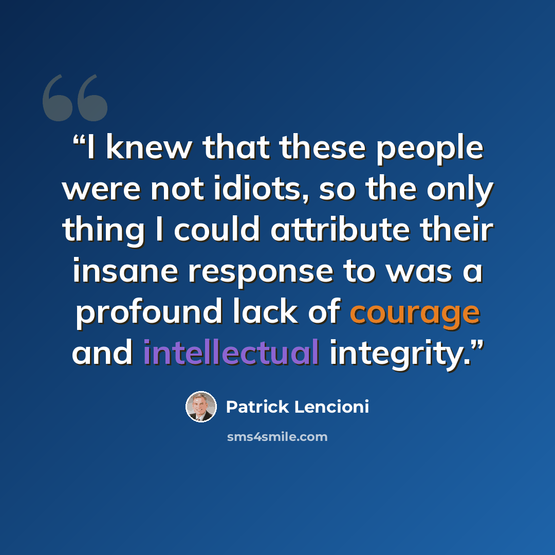 “I knew that these people were not idiots, so the only thing I could attribute their insane response to was a profound lack of courage and intellectual integrity.” quote by Patrick Lencioni