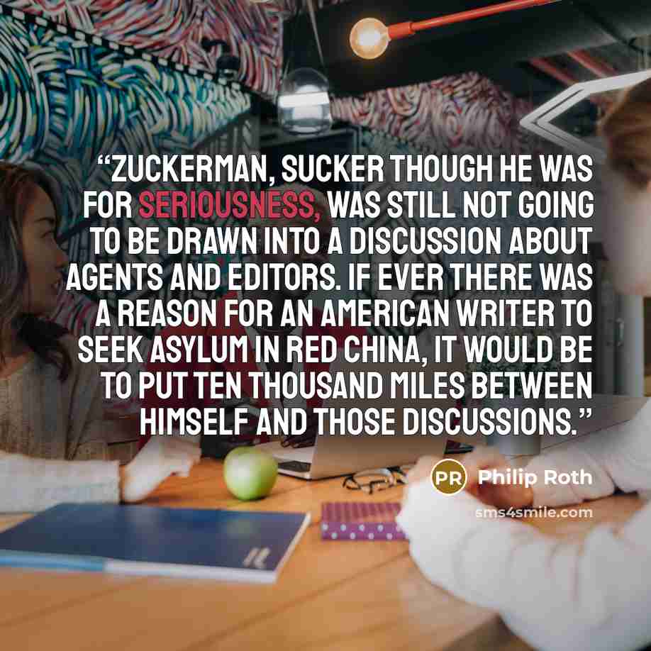 “Zuckerman, sucker though he was for seriousness, was still not going to be drawn into a discussion about agents and editors. If ever there was a reason for an American writer to seek asylum in Red China, it would be to put ten thousand miles between himself and those discussions.” quote by Philip Roth