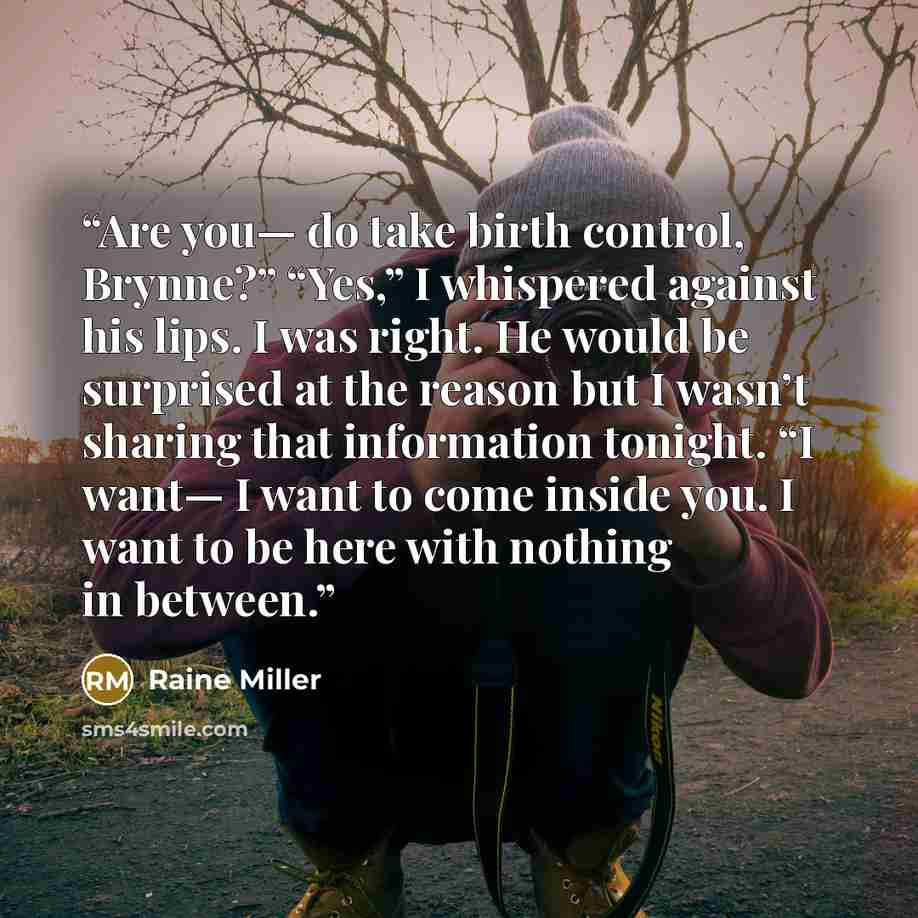 “Are you— do take birth control, Brynne?” “Yes,” I whispered against his lips. I was right. He would be surprised at the reason but I wasn’t sharing that information tonight. “I want— I want to come inside you. I want to be here with nothing in between.” quote by Raine Miller