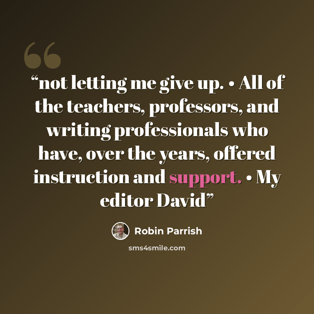 “not letting me give up. • All of the teachers, professors, and writing professionals who have, over the years, offered instruction and support. • My editor David” quote by Robin Parrish