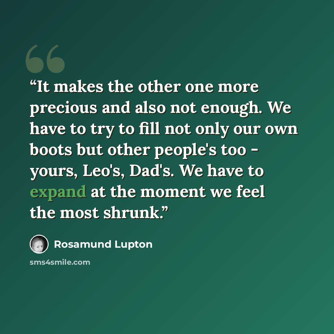 “It makes the other one more precious and also not enough. We have to try to fill not only our own boots but other people's too - yours, Leo's, Dad's. We have to expand at the moment we feel the most shrunk.” quote by Rosamund Lupton