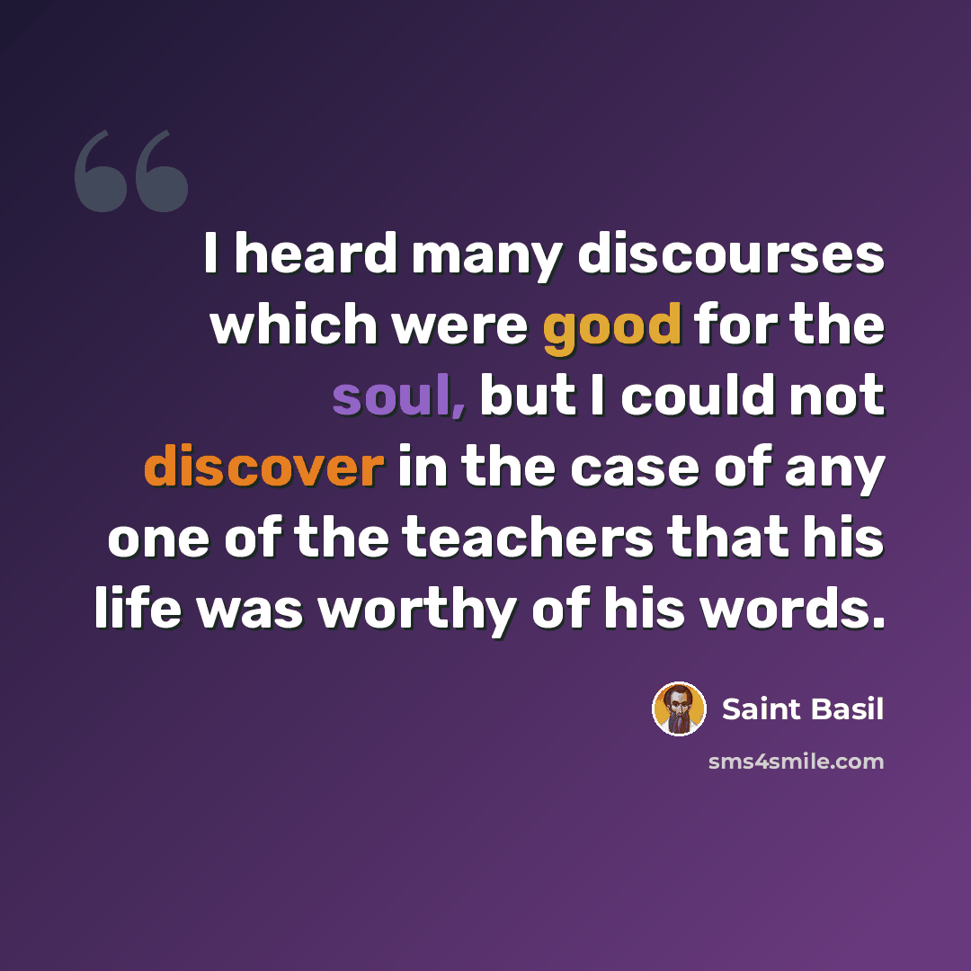 “I heard many discourses which were good for the soul, but I could not discover in the case of any one of the teachers that his life was worthy of his words.” quote by Saint Basil