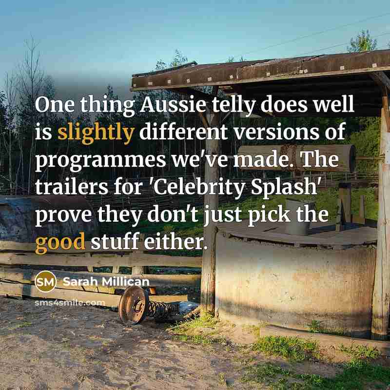“One thing Aussie telly does well is slightly different versions of programmes we've made. The trailers for 'Celebrity Splash' prove they don't just pick the good stuff either.” quote by Sarah Millican