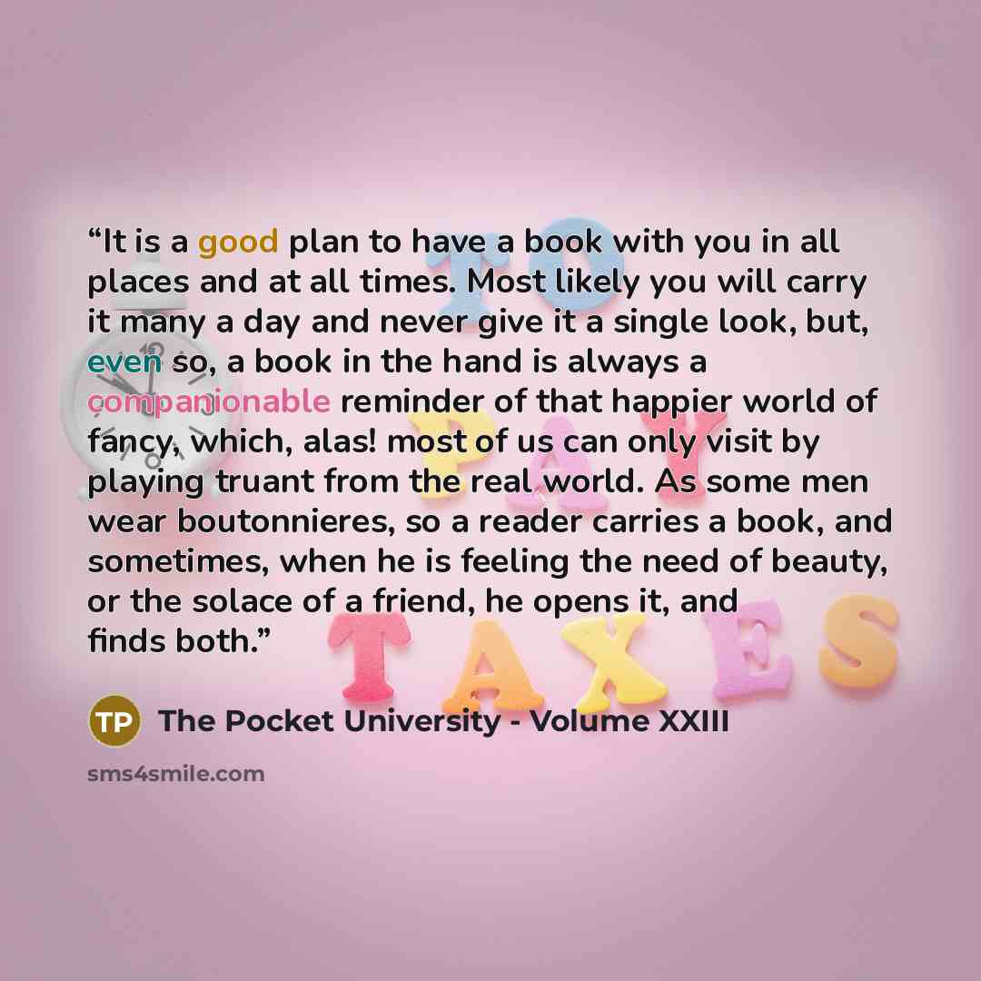 “It is a good plan to have a book with you in all places and at all times. Most likely you will carry it many a day and never give it a single look, but, even so, a book in the hand is always a companionable reminder of that happier world of fancy, which, alas! most of us can only visit by playing…” quote by The Pocket University - Volume XXIII