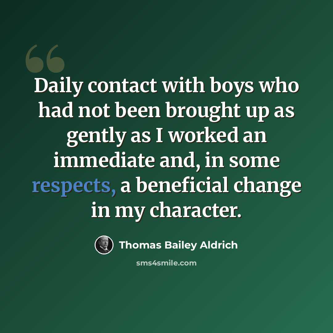 “Daily contact with boys who had not been brought up as gently as I worked an immediate and, in some respects, a beneficial change in my character.” quote by Thomas Bailey Aldrich