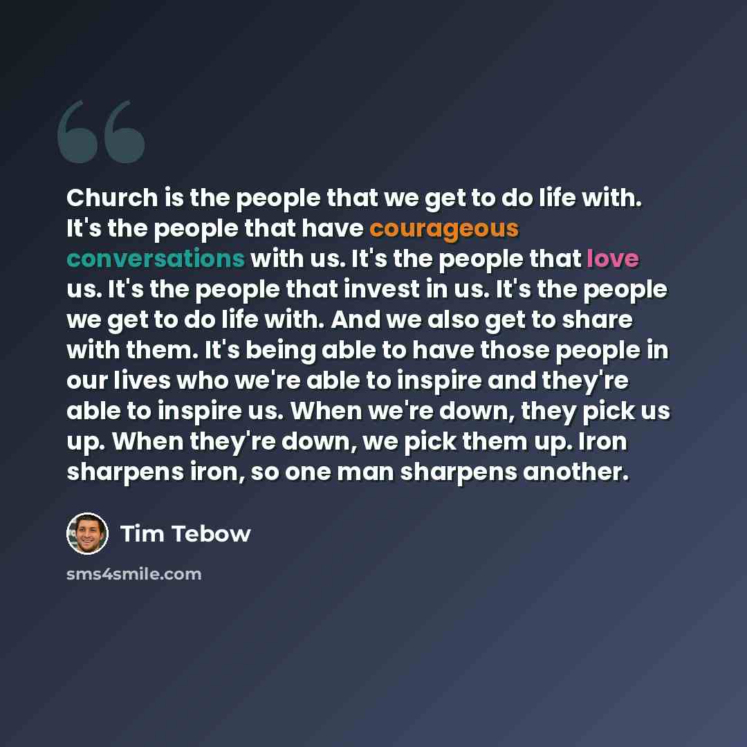 “Church is the people that we get to do life with. It's the people that have courageous conversations with us. It's the people that love us. It's the people that invest in us. It's the people we get to do life with. And we also get to share with them. It's being able to have those people in our…” quote by Tim Tebow