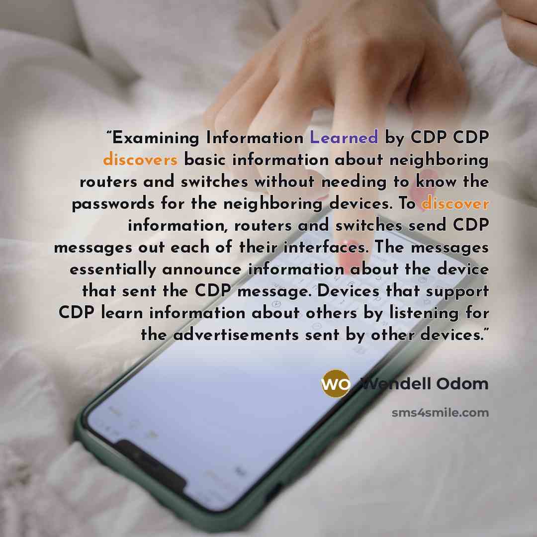 “Examining Information Learned by CDP CDP discovers basic information about neighboring routers and switches without needing to know the passwords for the neighboring devices. To discover information, routers and switches send CDP messages out each of their interfaces. The messages essentially…” quote by Wendell Odom