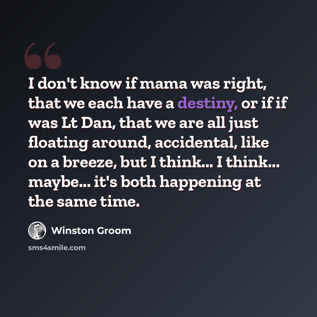 “I don't know if mama was right, that we each have a destiny, or if if was Lt Dan, that we are all just floating around, accidental, like on a breeze, but I think... I think... maybe... it's both happening at the same time.” quote by Winston Groom