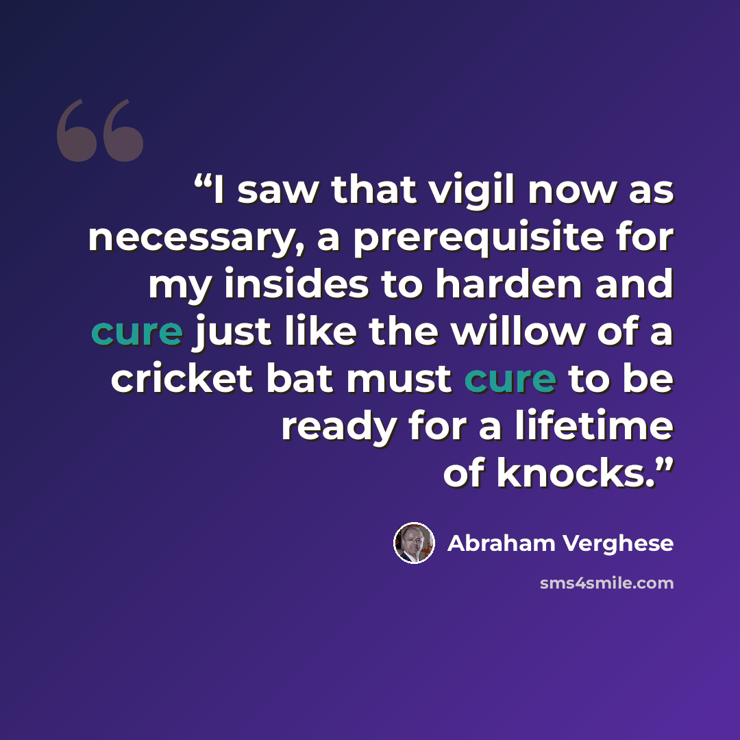 “I saw that vigil now as necessary, a prerequisite for my insides to harden and cure just like the willow of a cricket bat must cure to be ready for a lifetime of knocks.” quote by Abraham Verghese