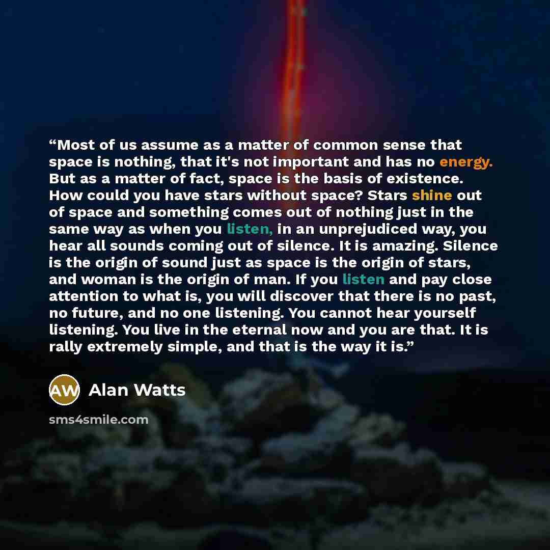 “Most of us assume as a matter of common sense that space is nothing, that it's not important and has no energy. But as a matter of fact, space is the basis of existence. How could you have stars without space? Stars shine out of space and something comes out of nothing just in the same way as when…” quote by Alan Watts
