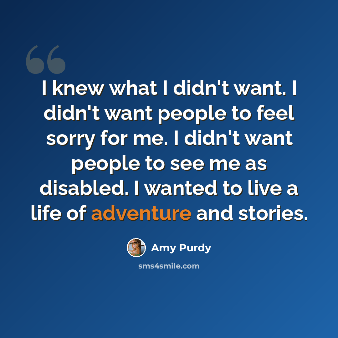 “I knew what I didn't want. I didn't want people to feel sorry for me. I didn't want people to see me as disabled. I wanted to live a life of adventure and stories.” quote by Amy Purdy