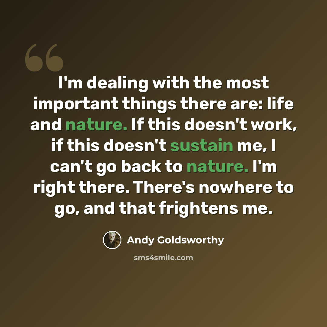 “I'm dealing with the most important things there are: life and nature. If this doesn't work, if this doesn't sustain me, I can't go back to nature. I'm right there. There's nowhere to go, and that frightens me.” quote by Andy Goldsworthy