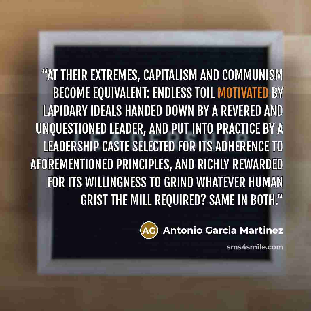 “At their extremes, capitalism and communism become equivalent: Endless toil motivated by lapidary ideals handed down by a revered and unquestioned leader, and put into practice by a leadership caste selected for its adherence to aforementioned principles, and richly rewarded for its willingness to…” quote by Antonio Garcia Martinez