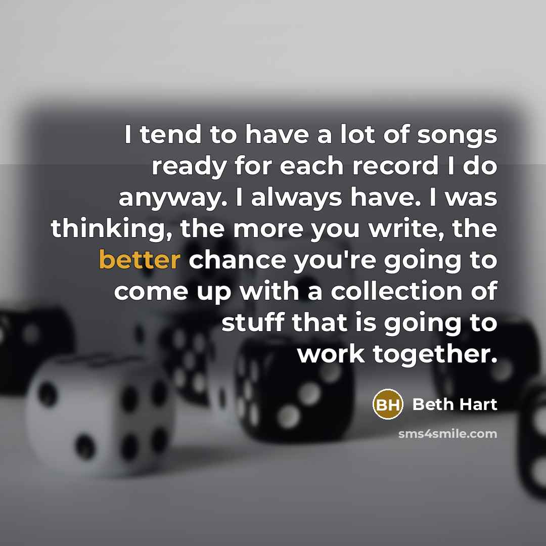 “I tend to have a lot of songs ready for each record I do anyway. I always have. I was thinking, the more you write, the better chance you're going to come up with a collection of stuff that is going to work together.” quote by Beth Hart