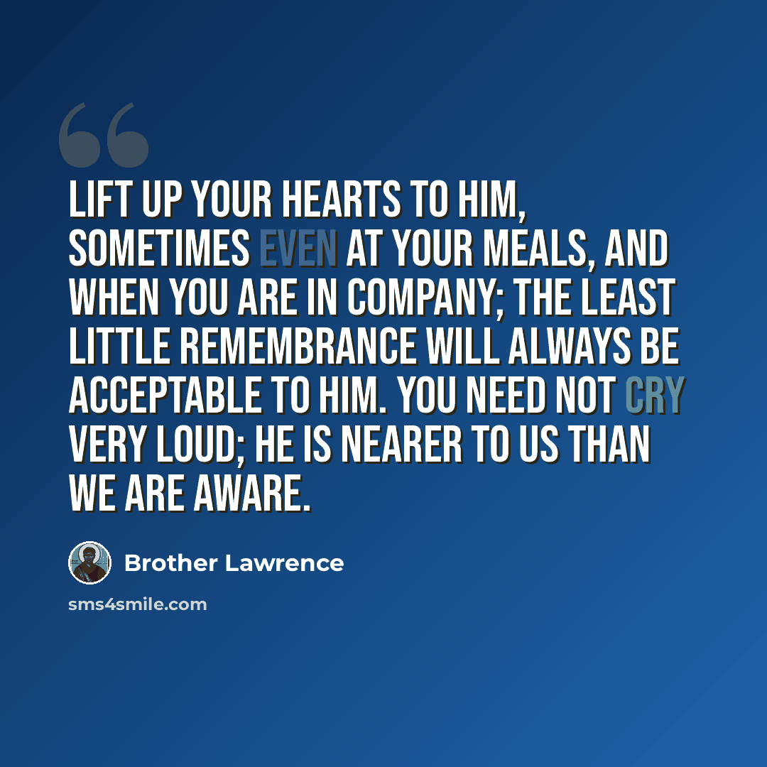 “Lift up your hearts to Him, sometimes even at your meals, and when you are in company; the least little remembrance will always be acceptable to Him. You need not cry very loud; He is nearer to us than we are aware.” quote by Brother Lawrence