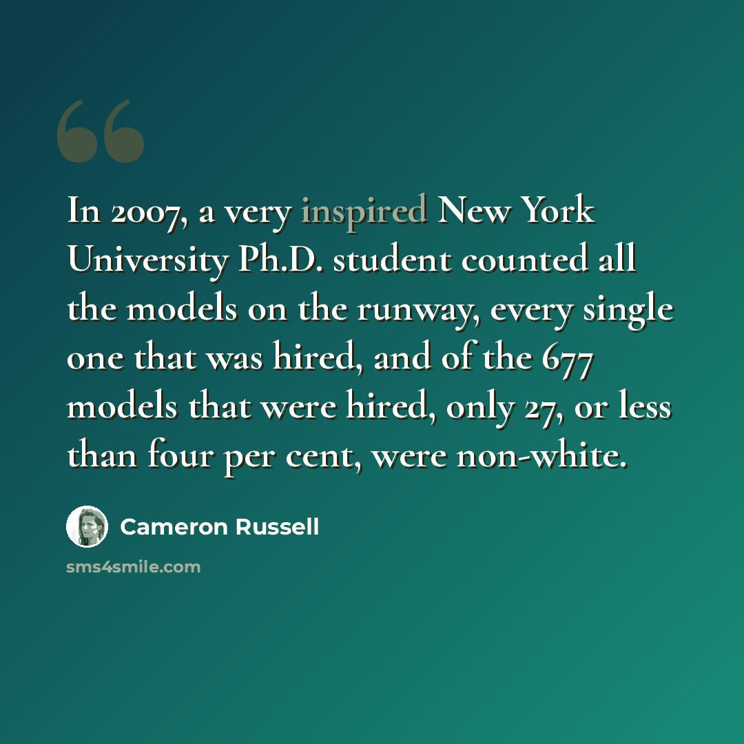 “In 2007, a very inspired New York University Ph.D. student counted all the models on the runway, every single one that was hired, and of the 677 models that were hired, only 27, or less than four per cent, were non-white.” quote by Cameron Russell