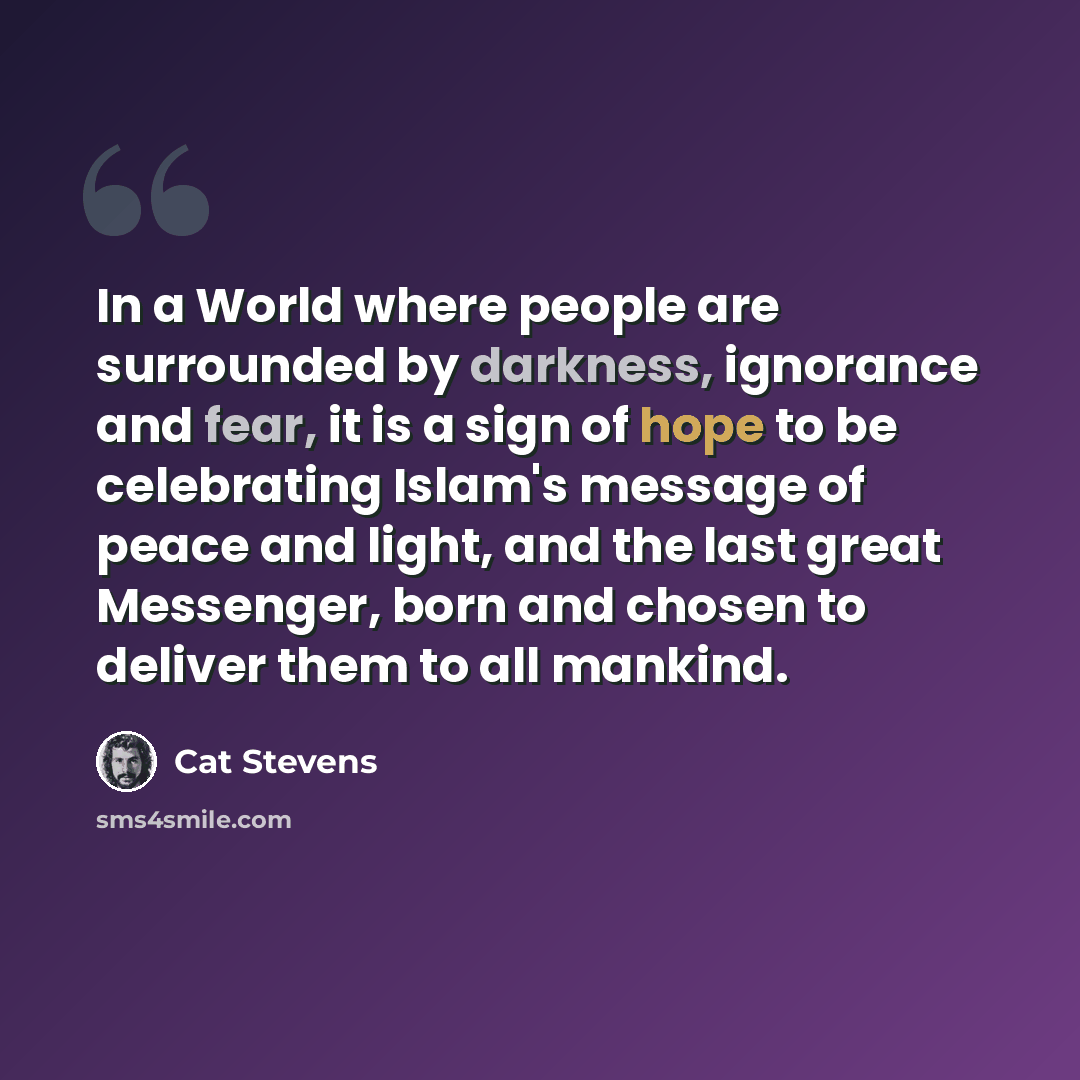 “In a World where people are surrounded by darkness, ignorance and fear, it is a sign of hope to be celebrating Islam's message of peace and light, and the last great Messenger, born and chosen to deliver them to all mankind.” quote by Cat Stevens
