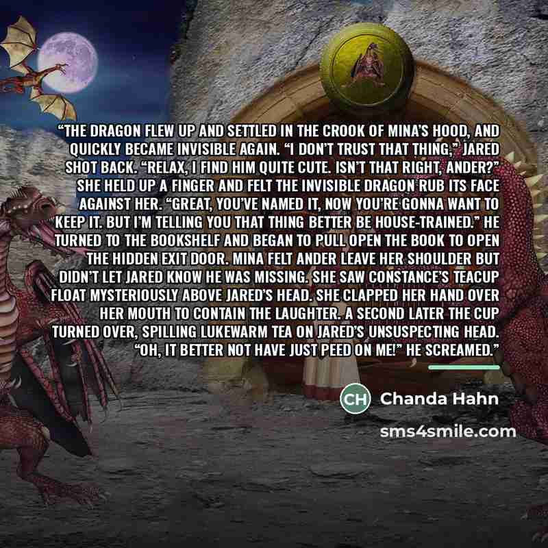 “The dragon flew up and settled in the crook of Mina’s hood, and quickly became invisible again. “I don’t trust that thing,” Jared shot back. “Relax, I find him quite cute. Isn’t that right, Ander?” She held up a finger and felt the invisible dragon rub its face against her. “Great, you’ve named…” quote by Chanda Hahn