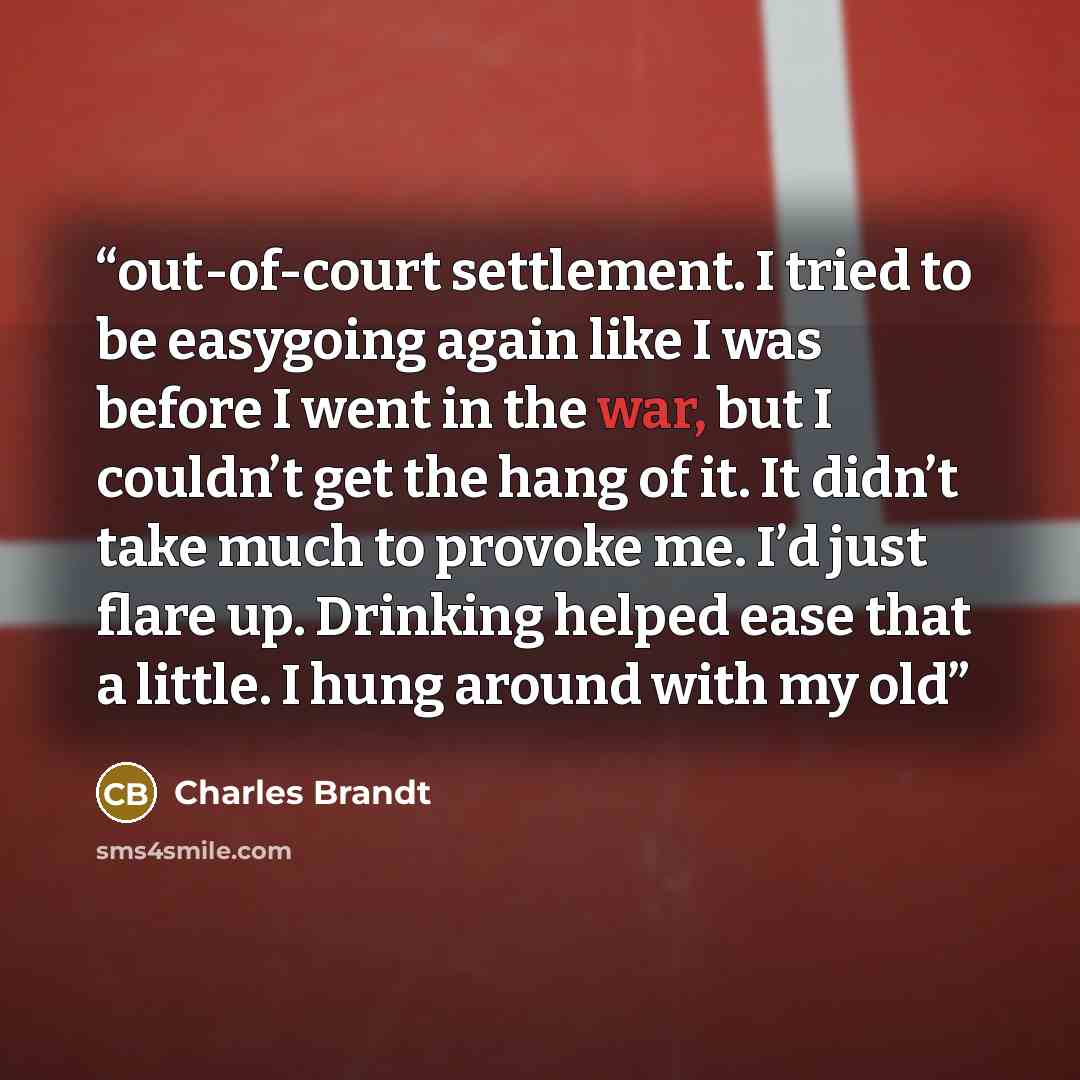 “out-of-court settlement. I tried to be easygoing again like I was before I went in the war, but I couldn’t get the hang of it. It didn’t take much to provoke me. I’d just flare up. Drinking helped ease that a little. I hung around with my old” quote by Charles Brandt