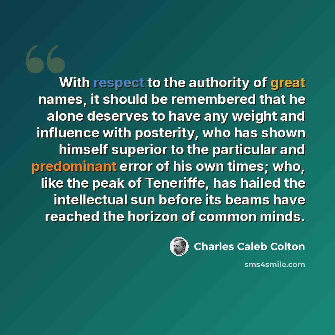 “With respect to the authority of great names, it should be remembered that he alone deserves to have any weight and influence with posterity, who has shown himself superior to the particular and predominant error of his own times; who, like the peak of Teneriffe, has hailed the intellectual sun…” quote by Charles Caleb Colton