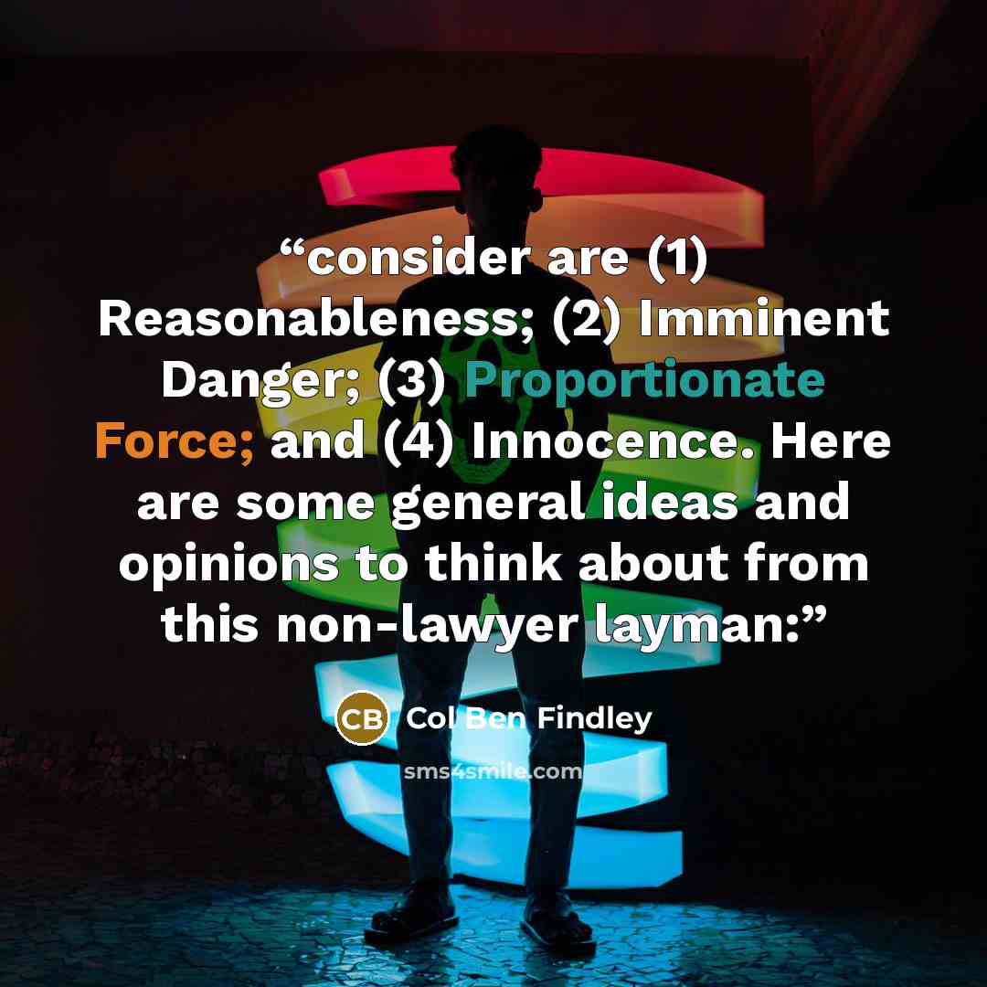 “consider are (1) Reasonableness; (2) Imminent Danger; (3) Proportionate Force; and (4) Innocence. Here are some general ideas and opinions to think about from this non-lawyer layman:” quote by Col Ben Findley