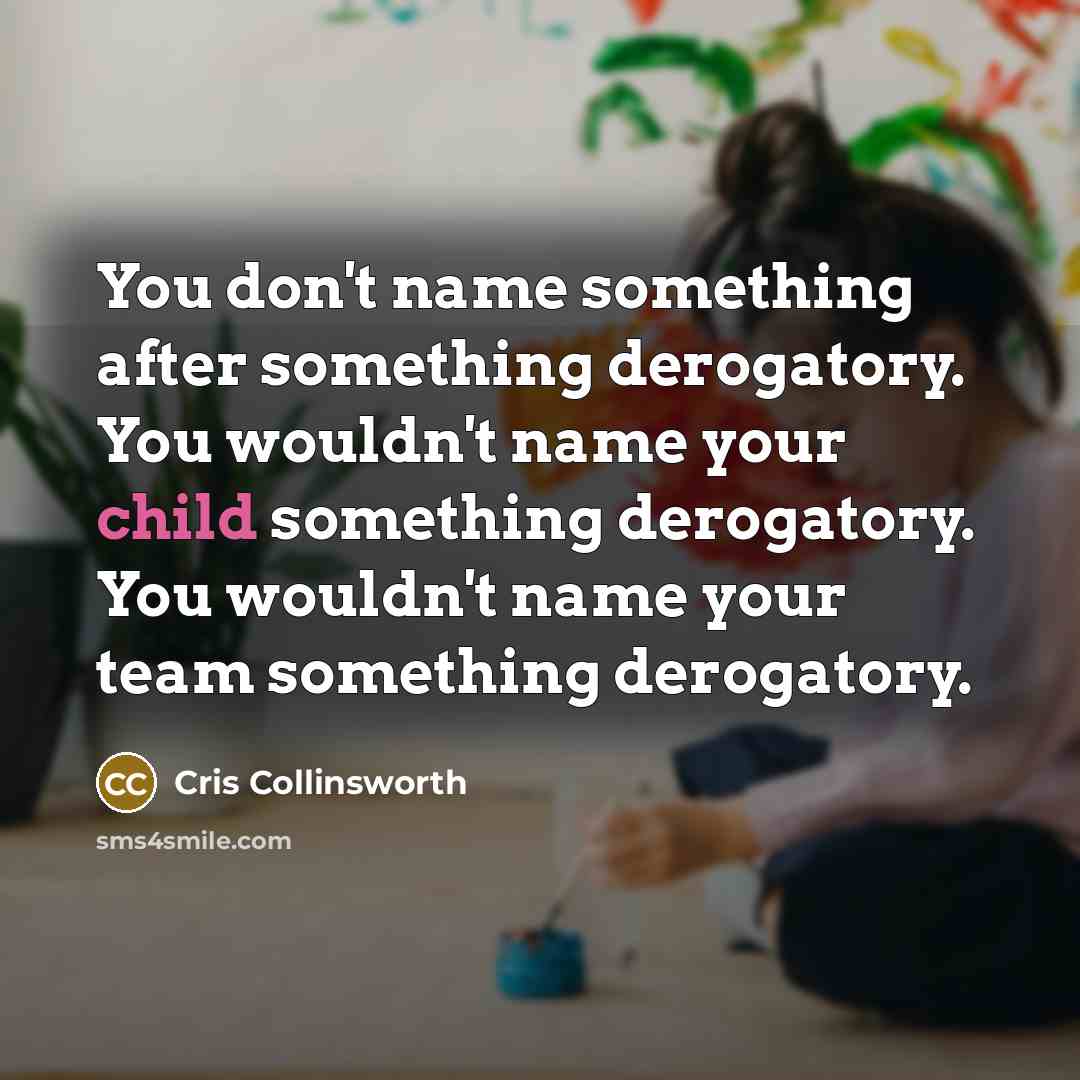 “You don't name something after something derogatory. You wouldn't name your child something derogatory. You wouldn't name your team something derogatory.” quote by Cris Collinsworth