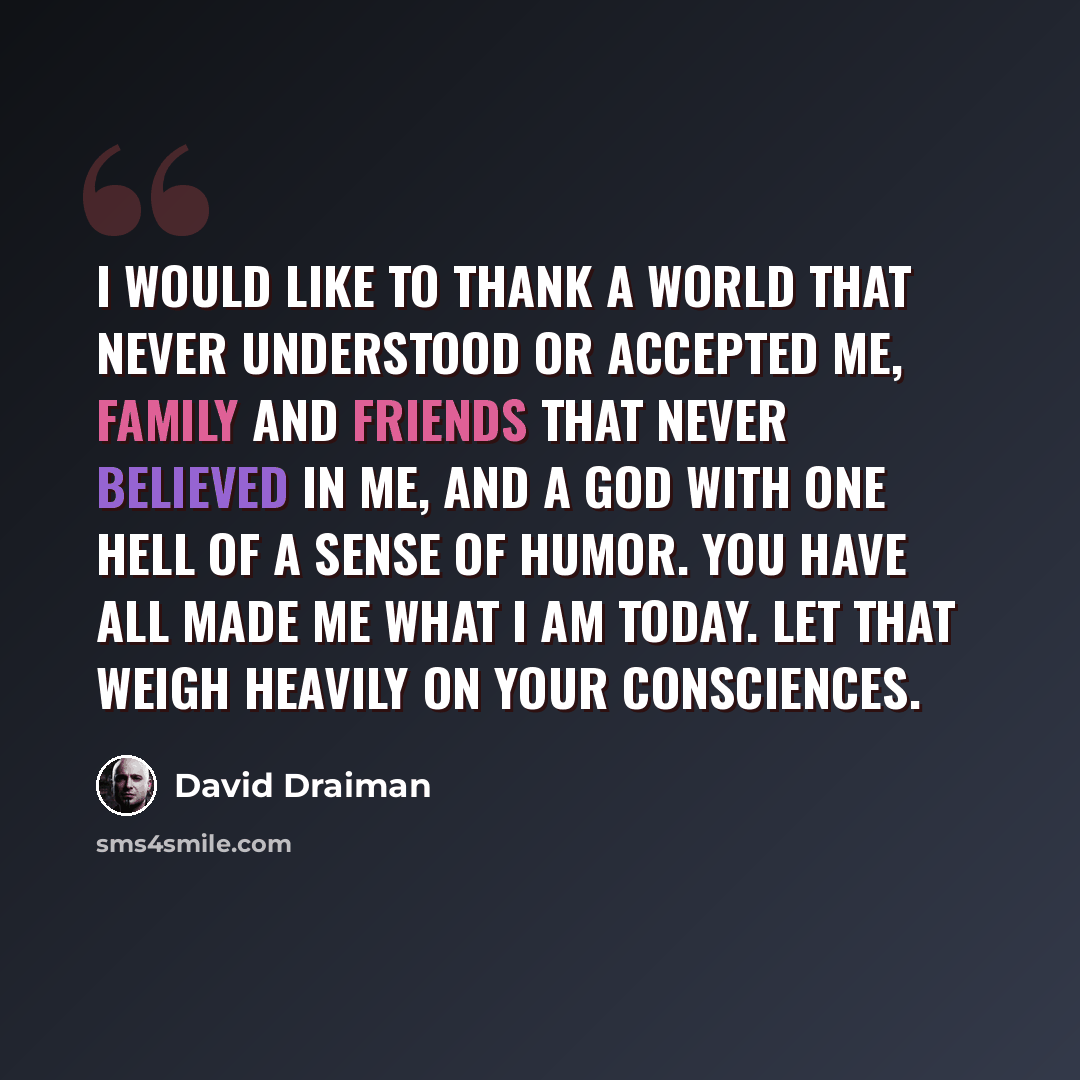 “I would like to thank a world that never understood or accepted me, family and friends that never believed in me, and a God with one hell of a sense of humor. You have all made me what I am today. Let that weigh heavily on your consciences.” quote by David Draiman