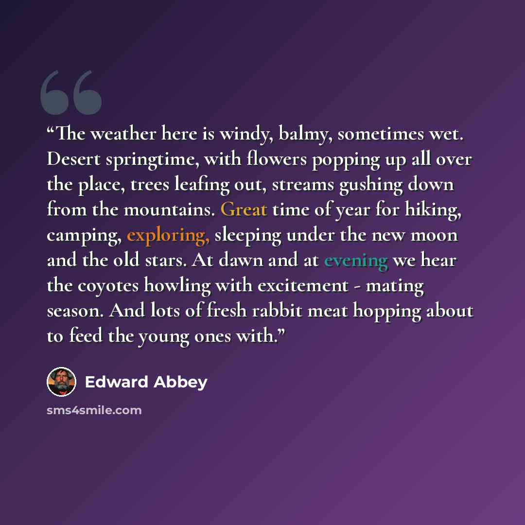 “The weather here is windy, balmy, sometimes wet. Desert springtime, with flowers popping up all over the place, trees leafing out, streams gushing down from the mountains. Great time of year for hiking, camping, exploring, sleeping under the new moon and the old stars. At dawn and at evening we…” quote by Edward Abbey
