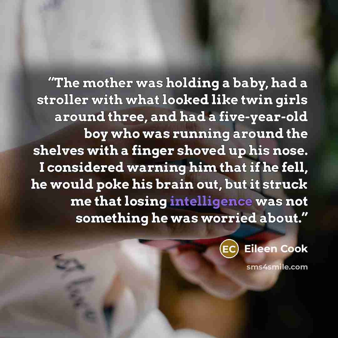 “The mother was holding a baby, had a stroller with what looked like twin girls around three, and had a five-year-old boy who was running around the shelves with a finger shoved up his nose. I considered warning him that if he fell, he would poke his brain out, but it struck me that losing…” quote by Eileen Cook