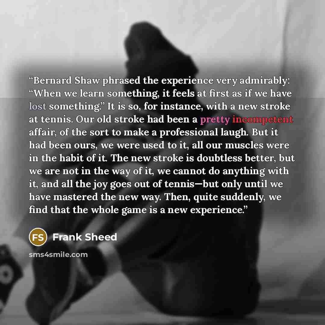 “Bernard Shaw phrased the experience very admirably: “When we learn something, it feels at first as if we have lost something.” It is so, for instance, with a new stroke at tennis. Our old stroke had been a pretty incompetent affair, of the sort to make a professional laugh. But it had been ours…” quote by Frank Sheed