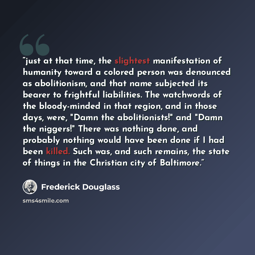 “just at that time, the slightest manifestation of humanity toward a colored person was denounced as abolitionism, and that name subjected its bearer to frightful liabilities. The watchwords of the bloody-minded in that region, and in those days, were, "Damn the abolitionists!" and "Damn the…” quote by Frederick Douglass