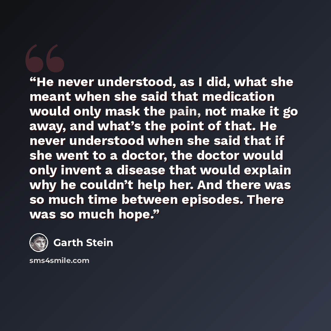 “He never understood, as I did, what she meant when she said that medication would only mask the pain, not make it go away, and what’s the point of that. He never understood when she said that if she went to a doctor, the doctor would only invent a disease that would explain why he couldn’t help…” quote by Garth Stein