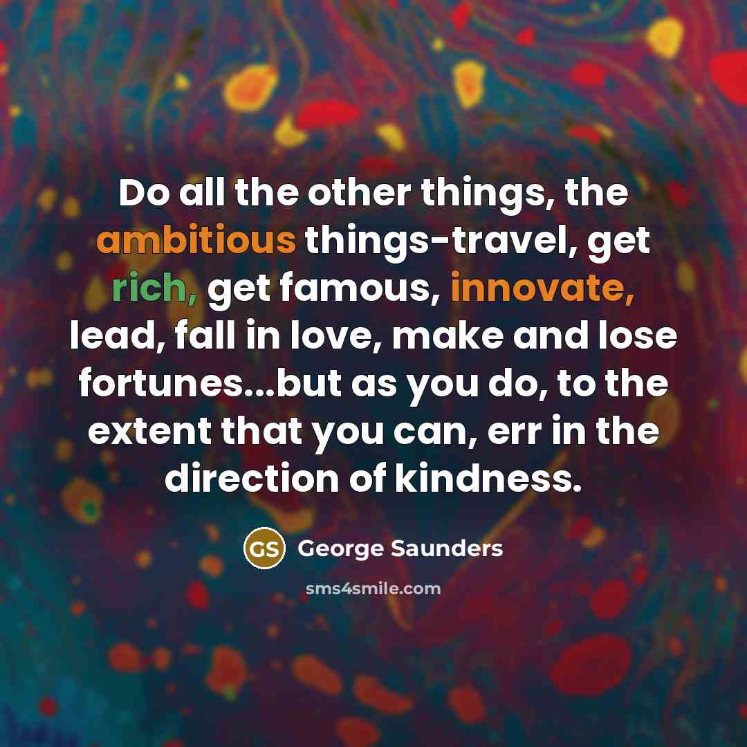 “Do all the other things, the ambitious things-travel, get rich, get famous, innovate, lead, fall in love, make and lose fortunes...but as you do, to the extent that you can, err in the direction of kindness.” quote by George Saunders
