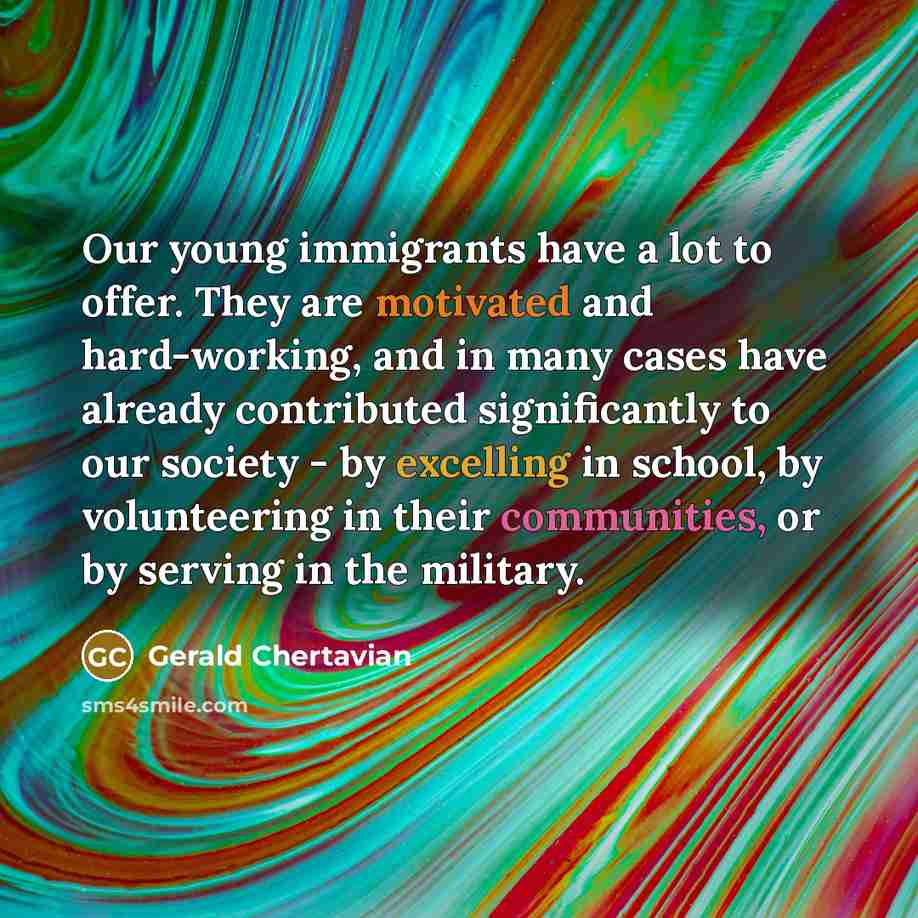 “Our young immigrants have a lot to offer. They are motivated and hard-working, and in many cases have already contributed significantly to our society - by excelling in school, by volunteering in their communities, or by serving in the military.” quote by Gerald Chertavian