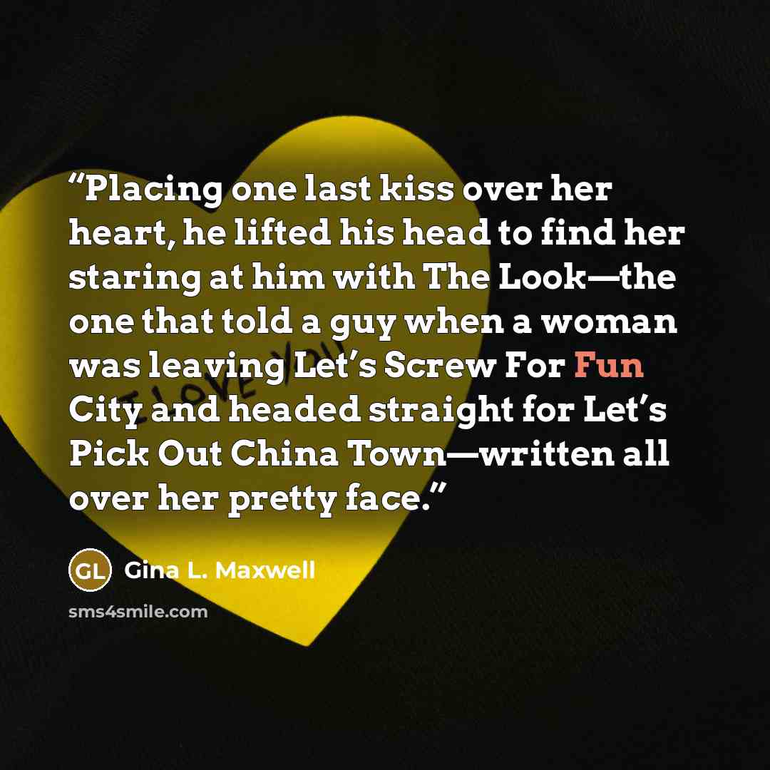“Placing one last kiss over her heart, he lifted his head to find her staring at him with The Look—the one that told a guy when a woman was leaving Let’s Screw For Fun City and headed straight for Let’s Pick Out China Town—written all over her pretty face.” quote by Gina L. Maxwell