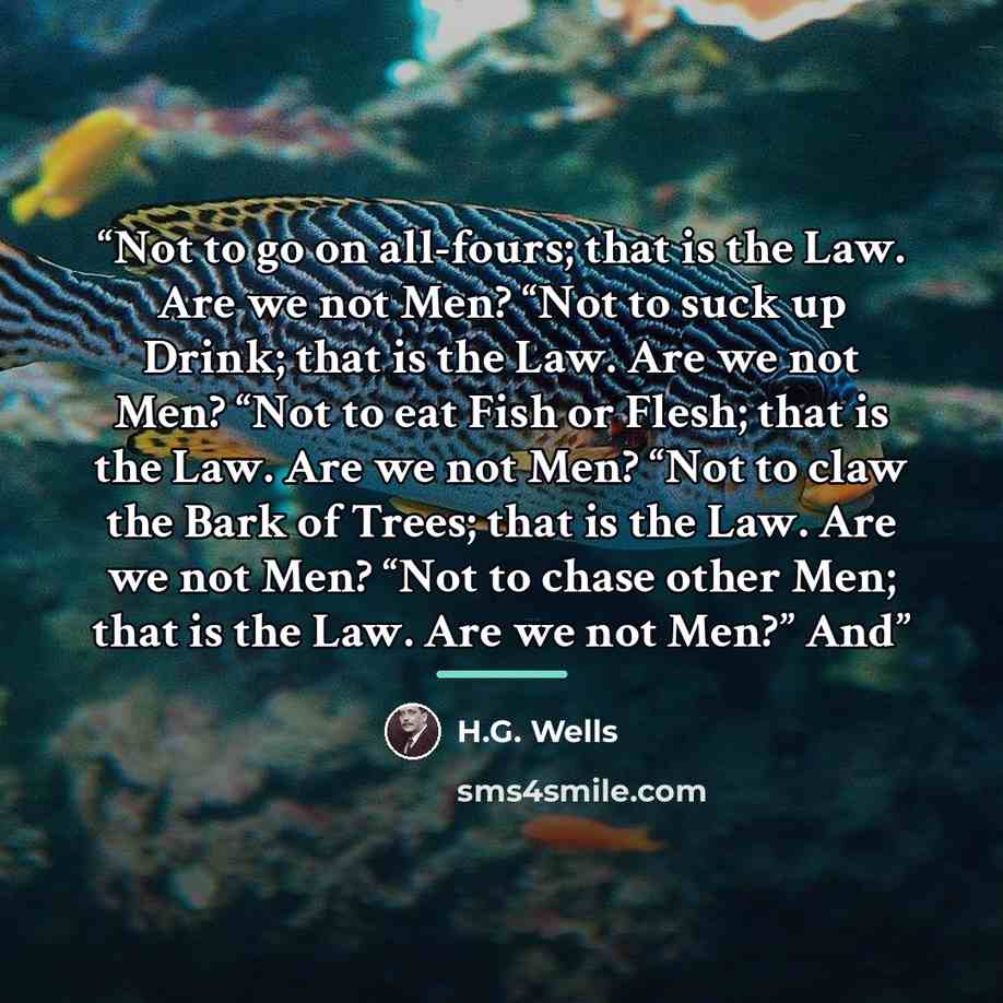 “Not to go on all-fours; that is the Law. Are we not Men? “Not to suck up Drink; that is the Law. Are we not Men? “Not to eat Fish or Flesh; that is the Law. Are we not Men? “Not to claw the Bark of Trees; that is the Law. Are we not Men? “Not to chase other Men; that is the Law. Are we not Men?” And” quote by H.G. Wells