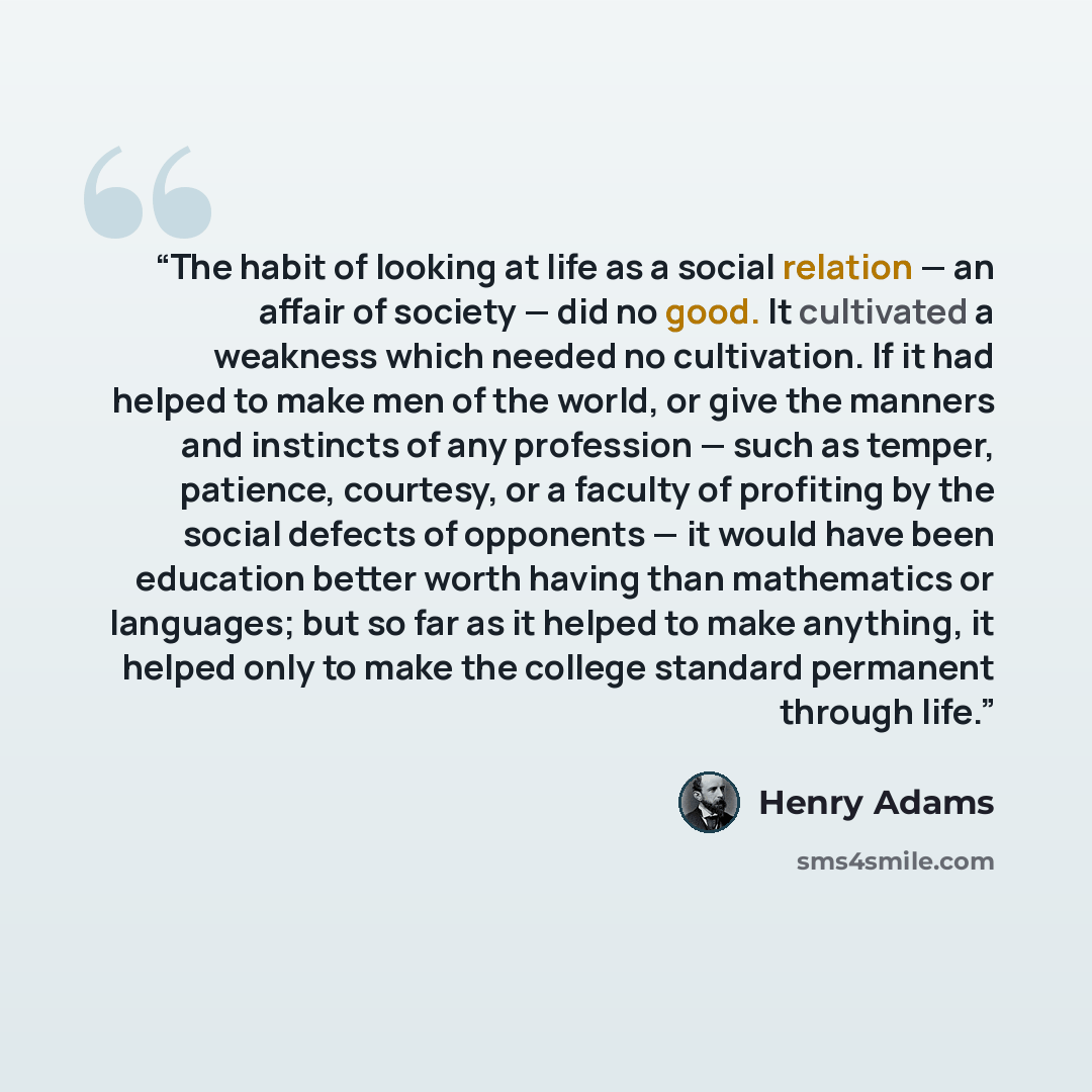 “The habit of looking at life as a social relation — an affair of society — did no good. It cultivated a weakness which needed no cultivation. If it had helped to make men of the world, or give the manners and instincts of any profession — such as temper, patience, courtesy, or a faculty of…” quote by Henry Adams