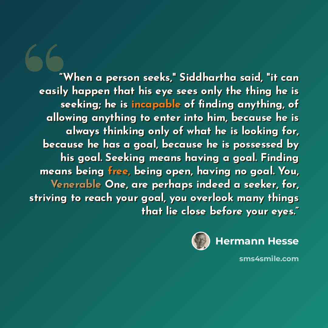“When a person seeks," Siddhartha said, "it can easily happen that his eye sees only the thing he is seeking; he is incapable of finding anything, of allowing anything to enter into him, because he is always thinking only of what he is looking for, because he has a goal, because he is possessed by…” quote by Hermann Hesse