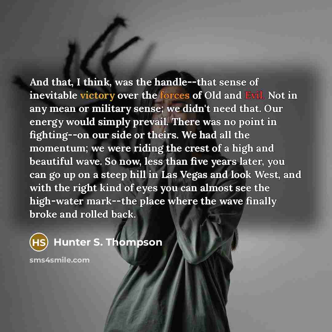 “And that, I think, was the handle--that sense of inevitable victory over the forces of Old and Evil. Not in any mean or military sense; we didn't need that. Our energy would simply prevail. There was no point in fighting--on our side or theirs. We had all the momentum; we were riding the crest of…” quote by Hunter S. Thompson