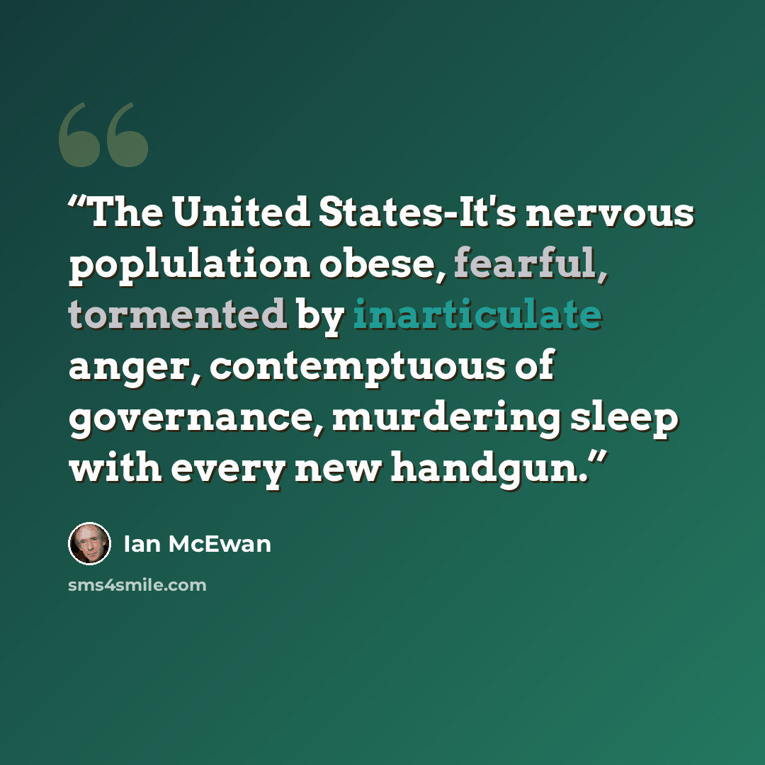 “The United States-It's nervous poplulation obese, fearful, tormented by inarticulate anger, contemptuous of governance, murdering sleep with every new handgun.” quote by Ian McEwan