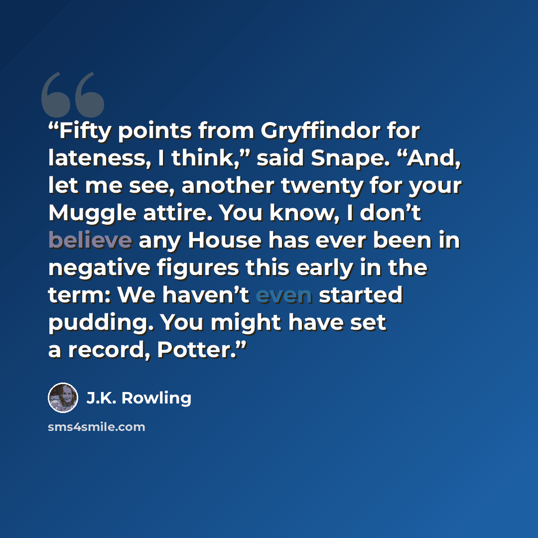 “Fifty points from Gryffindor for lateness, I think,” said Snape. “And, let me see, another twenty for your Muggle attire. You know, I don’t believe any House has ever been in negative figures this early in the term: We haven’t even started pudding. You might have set a record, Potter.” quote by J.K. Rowling