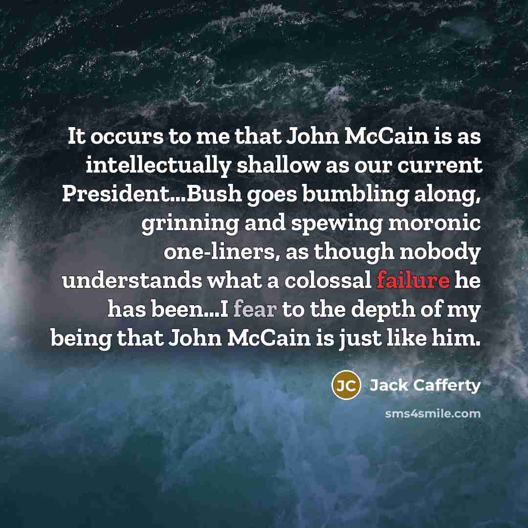 “It occurs to me that John McCain is as intellectually shallow as our current President…Bush goes bumbling along, grinning and spewing moronic one-liners, as though nobody understands what a colossal failure he has been…I fear to the depth of my being that John McCain is just like him.” quote by Jack Cafferty