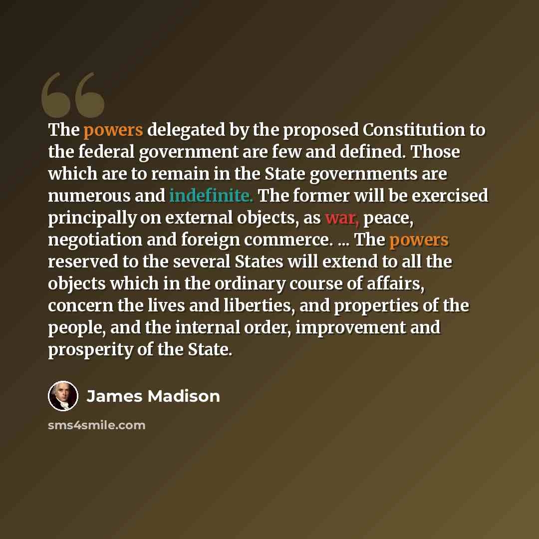“The powers delegated by the proposed Constitution to the federal government are few and defined. Those which are to remain in the State governments are numerous and indefinite. The former will be exercised principally on external objects, as war, peace, negotiation and foreign commerce. ... The…” quote by James Madison