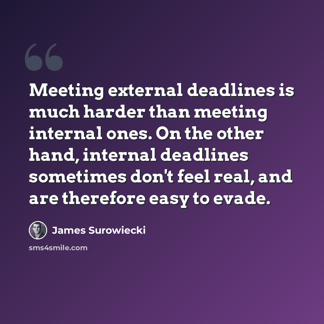 “Meeting external deadlines is much harder than meeting internal ones. On the other hand, internal deadlines sometimes don't feel real, and are therefore easy to evade.” quote by James Surowiecki