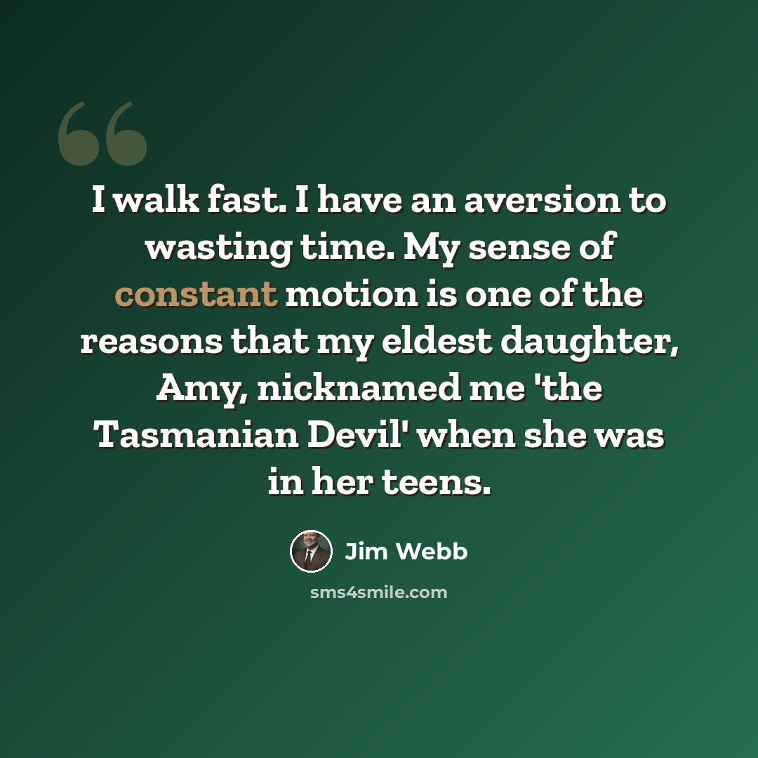 “I walk fast. I have an aversion to wasting time. My sense of constant motion is one of the reasons that my eldest daughter, Amy, nicknamed me 'the Tasmanian Devil' when she was in her teens.” quote by Jim Webb
