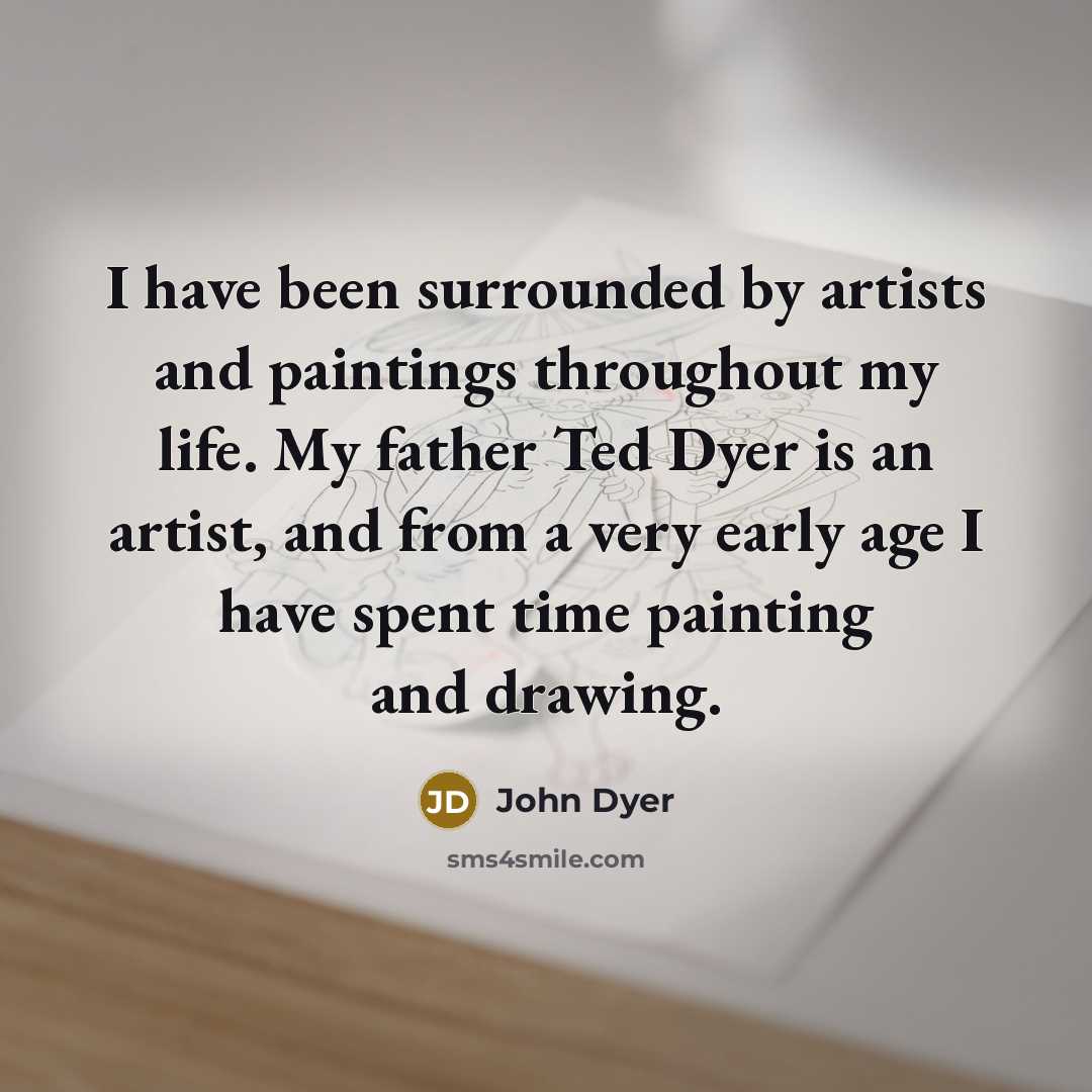 “I have been surrounded by artists and paintings throughout my life. My father Ted Dyer is an artist, and from a very early age I have spent time painting and drawing.” quote by John Dyer
