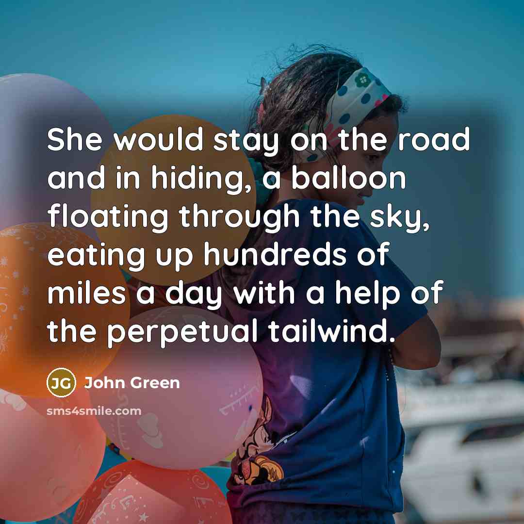 “She would stay on the road and in hiding, a balloon floating through the sky, eating up hundreds of miles a day with a help of the perpetual tailwind.” quote by John Green